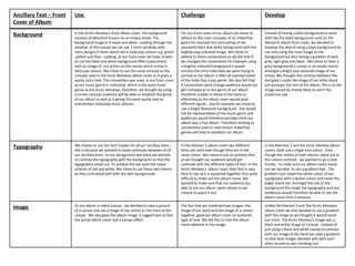 Ancillary Text – Front   Use                                                              Challenge                                            Develop
Cover of Album
                         In the Arctic Monkey’s front album cover, the background         For our front cover of our album we chose to         Instead of having a plain background to work
Background               consists of detached houses on an empty street. The              adhere to the main concepts of an Indie/Pop          with like the black background used on the
                         background image is in black and white. Looking through the      genre for example the contrasting of the             Maroon5 album front cover, we decided to
                         window of the houses we can see 3 room windows with              saturated black and white background with the        develop the idea of using a plain background by
                         retro designs in them which are in bold pop colours e.g. green   brightly pop coloured image. We chose to             not only using the main image as the
                         ,yellow and blue. Looking at our front cover we have chosen      adhere to these conventions as we felt that if       background but also having a gradient of dark
                         to use the black and white background effect (saturation)        we changed the conventions for example using         grey, light grey and black . We chose to have a
                         with an image of our artists on the canvas which is also in      a brightly coloured background it would              grey background( a canvas in an empty room)
                         bold pop colours. We chose to use the same concept as the        remove the retro Indie look we were trying to        amongst a bright pop coloured image of our
                         concept used in the Arctic Monkeys album cover as it gives a     portray as our album is after all representative     artists. We thought the contrast between the
                         quirky retro look. This convention was used in our front cover   of the Indie Pop music genre. We also felt that      dull grey’s made the image of our artist stand
                         as our music genre is indie/pop which is the same music          if conventions were change audience would too        out amongst the rest of the album, this is so the
                         genre as the Arctic Monkeys, therefore we thought by using       get confused as to the genre of our album            image would be mostly likely to catch the
                         a similar concept audience will be able to establish the genre   therefore unable to relate to the band as            audiences eye.
                         of our album as well as it giving the same quirky look as        effectively as the album cover would send
                         mainstream indie/pop music albums.                               different signals . Say for example we chose to
                                                                                          use a bright florescent background , this would
                                                                                          not be representative of the music genre and
                                                                                          audiences would therefore perhaps think our
                                                                                          album was a Pop album. Therefore sticking to
                                                                                          conventions used in mainstream Indie/Pop
                                                                                          genres will help to establish our album.


                         We choose to use the font Cooper for all our ancillary texts ,   In the Maroon 5 album cover two different            In the Marroon 5 and the Arctic Monkey album
Typography               this is because we wanted to show continuity between all of      fonts are used even though they are in the           covers ,both use a single font colour . Even
                         our ancillary texts. As our background was black we wanted       same colour. We chose to use on primary font         though the names of both albums stand out as
                         to contrast the typography with the background so that the       as we thought our audience would get                 the colours contrast , we wanted to go a step
                         typography stood out. To achieve this we used the colour         confused with the different styles of font. In the   further. To make sure our album name stood
                         scheme of red and white. We chose to use these two colours       Arctic Monkey’s album cover their font is very       out we decided to use a gradient tool . The
                         as they contrasted well with the dark backgrounds.               hard to see as it is squashed together thus quite    gradient tool mixed the white colour of our
                                                                                          difficult to make out the album name. We             typography with a darker colour and made the
                                                                                          wanted to make sure that our audience are            edges stand out. Amongst the rest of the
                                                                                          able to see our album name clearly so we             background this made the typography and out.
                                                                                          choose to space it out.                              Audiences would therefore be able to see the
                                                                                                                                               album name from a distance.

                         As our album is called Canvas , we decided to take a picture     The fact that we combined two images: the            Unlike the Maroon 5 and The Arctic Monkeys
Image                    of a canvas and use a image of our artists on the front of the   image of our band and the image of a canvas          album cover we also decided to use a gradient
                         canvas . We also gave the album image a rugged look so that      together ,gave our album cover an authentic          with the image as we thought it would stand
                         the actual album cover had a canvas effect.                      type of look. We did this so that the album          out more. The Arctic Monkey’s image was a
                                                                                          name adhered to the image.                           black and white image of a house . Instead of
                                                                                                                                               just using a black and white canvas to contrast
                                                                                                                                               with our image of the band we used a gradient
                                                                                                                                               so that both images blended well with each
                                                                                                                                               other as well as also standing out.
 