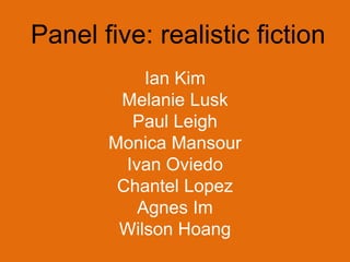 Panel five: realistic fiction
            Ian Kim
        Melanie Lusk
          Paul Leigh
       Monica Mansour
         Ivan Oviedo
        Chantel Lopez
           Agnes Im
        Wilson Hoang
 
