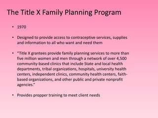 The Title X Family Planning Program
 • 1970

 • Designed to provide access to contraceptive services, supplies
   and information to all who want and need them

 • “Title X grantees provide family planning services to more than
   five million women and men through a network of over 4,500
   community-based clinics that include State and local health
   departments, tribal organizations, hospitals, university health
   centers, independent clinics, community health centers, faith-
   based organizations, and other public and private nonprofit
   agencies.”

 • Provides propper training to meet client needs
 