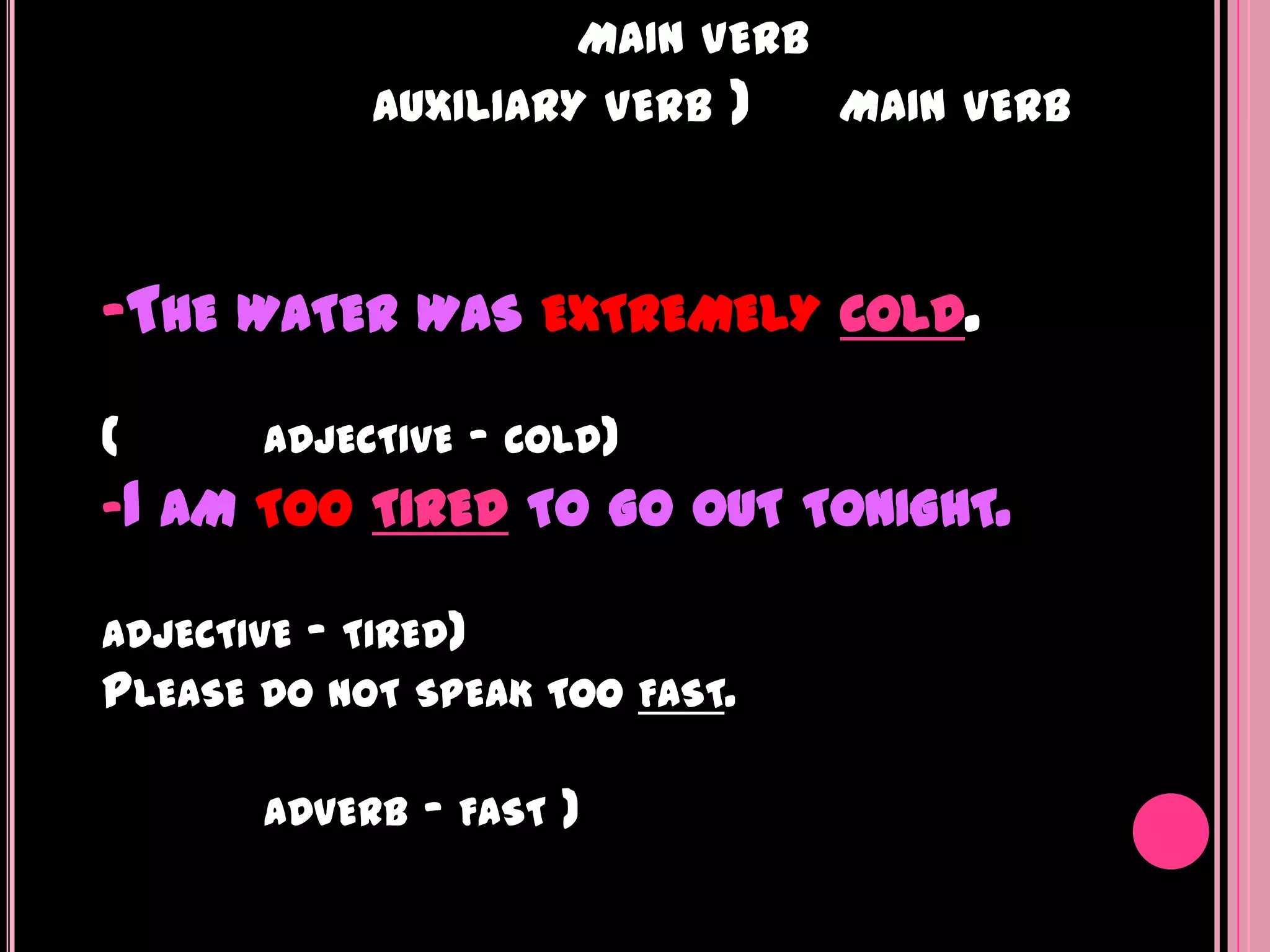 MAIN VERB
            AUXILIARY VERB   )     MAIN VERB



-THE WATER WAS EXTREMELY COLD.

(     ADJECTIVE - COLD)
-I AM TOO TIRED TO GO OUT TONIGHT.

ADJECTIVE - TIRED)
PLEASE DO NOT SPEAK TOO FAST.

       ADVERB   - FAST )
 