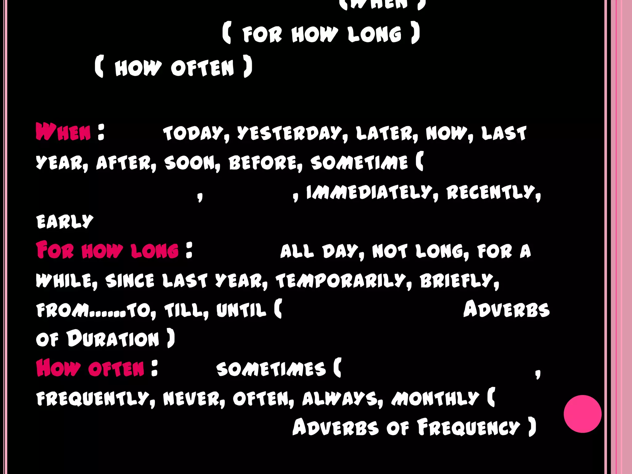 (WHEN )
                ( FOR HOW LONG )
      ( HOW OFTEN )

WHEN :       TODAY, YESTERDAY, LATER, NOW, LAST
YEAR, AFTER, SOON, BEFORE, SOMETIME (
                ,        , IMMEDIATELY, RECENTLY,
EARLY
FOR HOW LONG :             ALL DAY, NOT LONG, FOR A
WHILE, SINCE LAST YEAR, TEMPORARILY, BRIEFLY,
FROM......TO, TILL, UNTIL (                 ADVERBS
OF DURATION )
HOW OFTEN :         SOMETIMES (                     ,
FREQUENTLY, NEVER, OFTEN, ALWAYS, MONTHLY (
                          ADVERBS OF FREQUENCY )
 