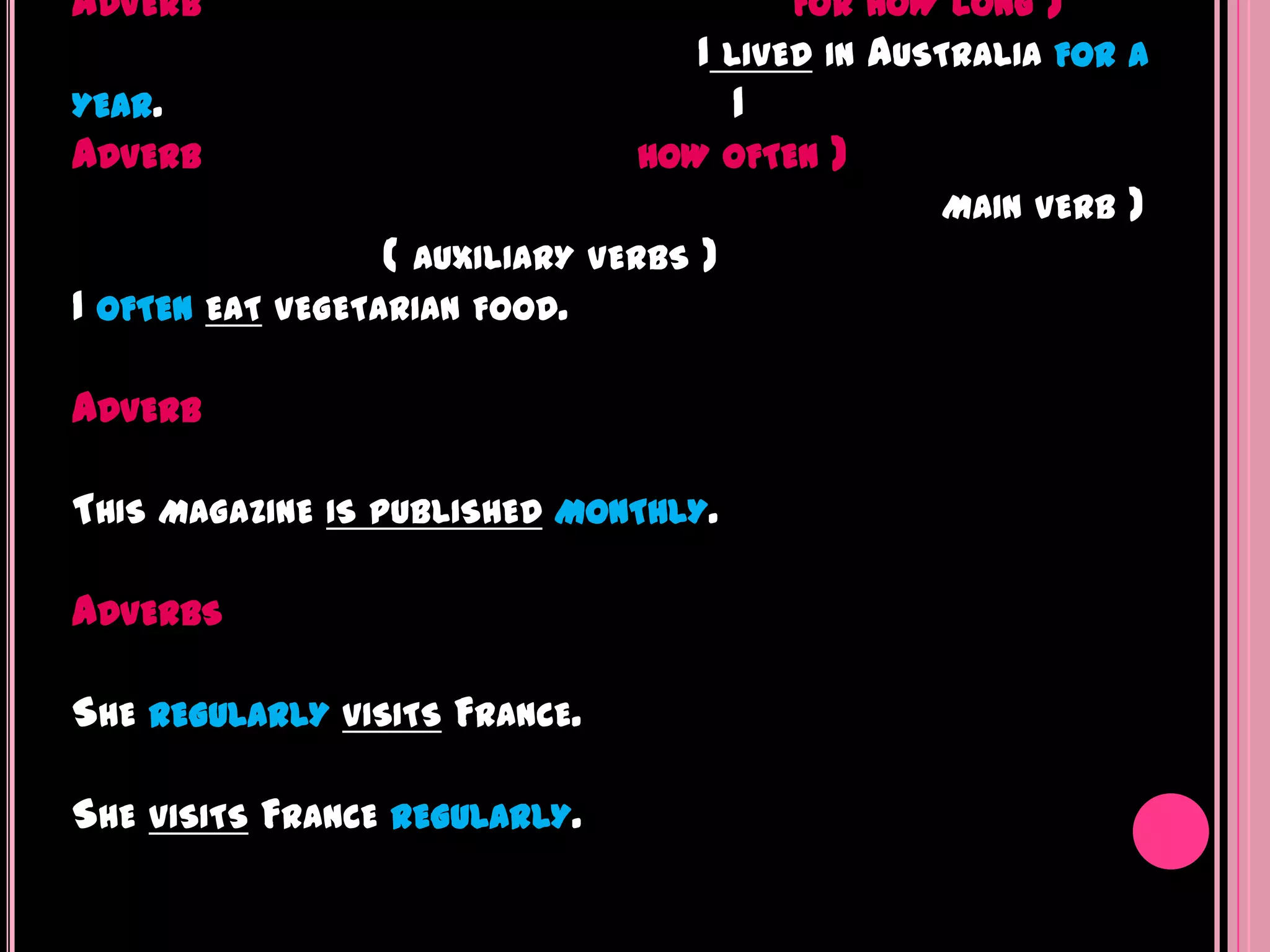 ADVERB                                   FOR HOW LONG   )
                                    I LIVED IN AUSTRALIA FOR A
YEAR.                                  1
ADVERB                           HOW OFTEN )
                                                   MAIN VERB )
                  ( AUXILIARY VERBS )
I OFTEN EAT VEGETARIAN FOOD.

ADVERB

THIS MAGAZINE IS PUBLISHED MONTHLY.

ADVERBS

SHE REGULARLY VISITS FRANCE.

SHE VISITS FRANCE REGULARLY.
 