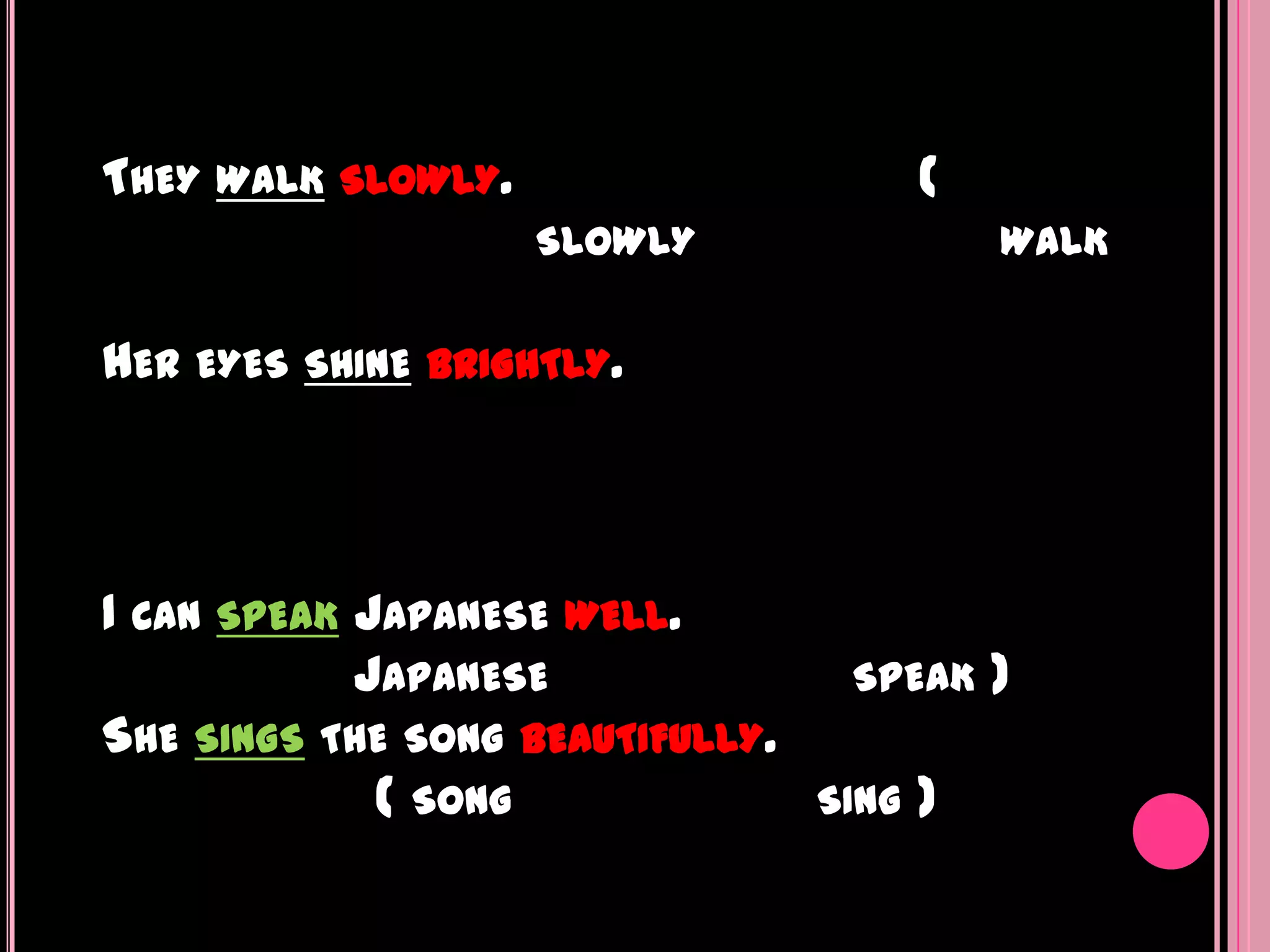 THEY WALK SLOWLY.                        (
                     SLOWLY                  WALK


HER EYES SHINE   BRIGHTLY.




I CAN SPEAK JAPANESE WELL.
            JAPANESE               SPEAK     )
SHE SINGS THE SONG BEAUTIFULLY.
             ( SONG               SING   )
 