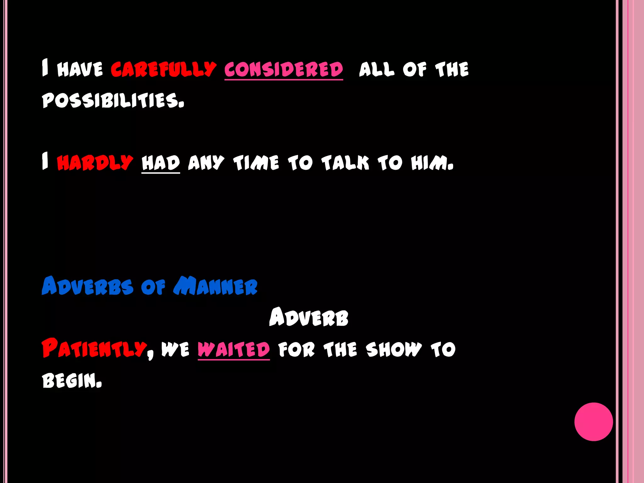 I HAVE CAREFULLY CONSIDERED   ALL OF THE
POSSIBILITIES.


I HARDLY HAD ANY TIME TO   TALK TO HIM.




ADVERBS OF MANNER
                    ADVERB
PATIENTLY, WE WAITED   FOR THE SHOW TO
BEGIN.
 