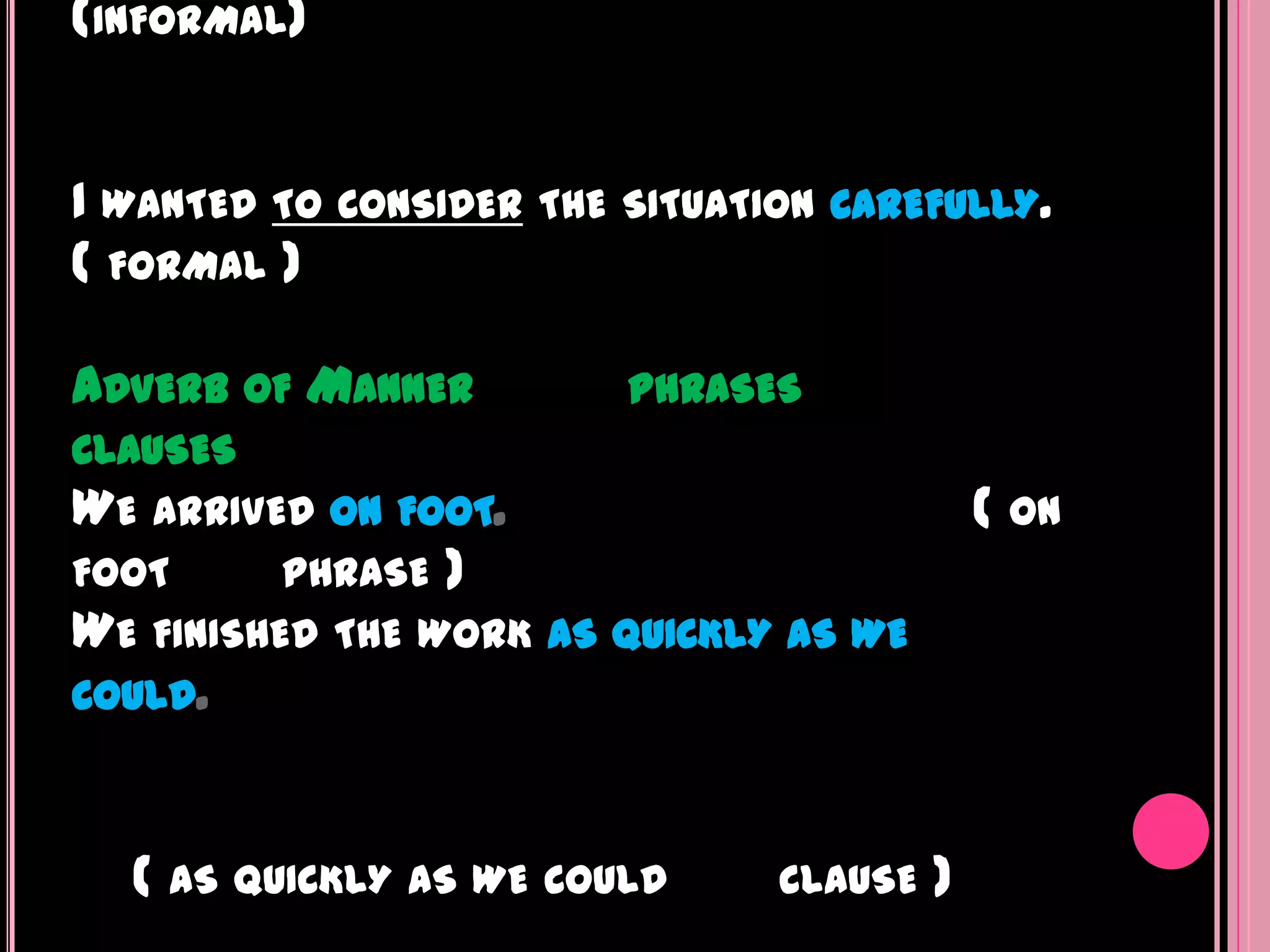 (INFORMAL)


I WANTED TO CONSIDER   THE SITUATION CAREFULLY.
( FORMAL )

ADVERB OF MANNER           PHRASES
CLAUSES
WE ARRIVED ON FOOT.                            ( ON
FOOT      PHRASE )
WE FINISHED THE WORK   AS QUICKLY AS WE
COULD.



  ( AS QUICKLY AS WE COULD        CLAUSE   )
 