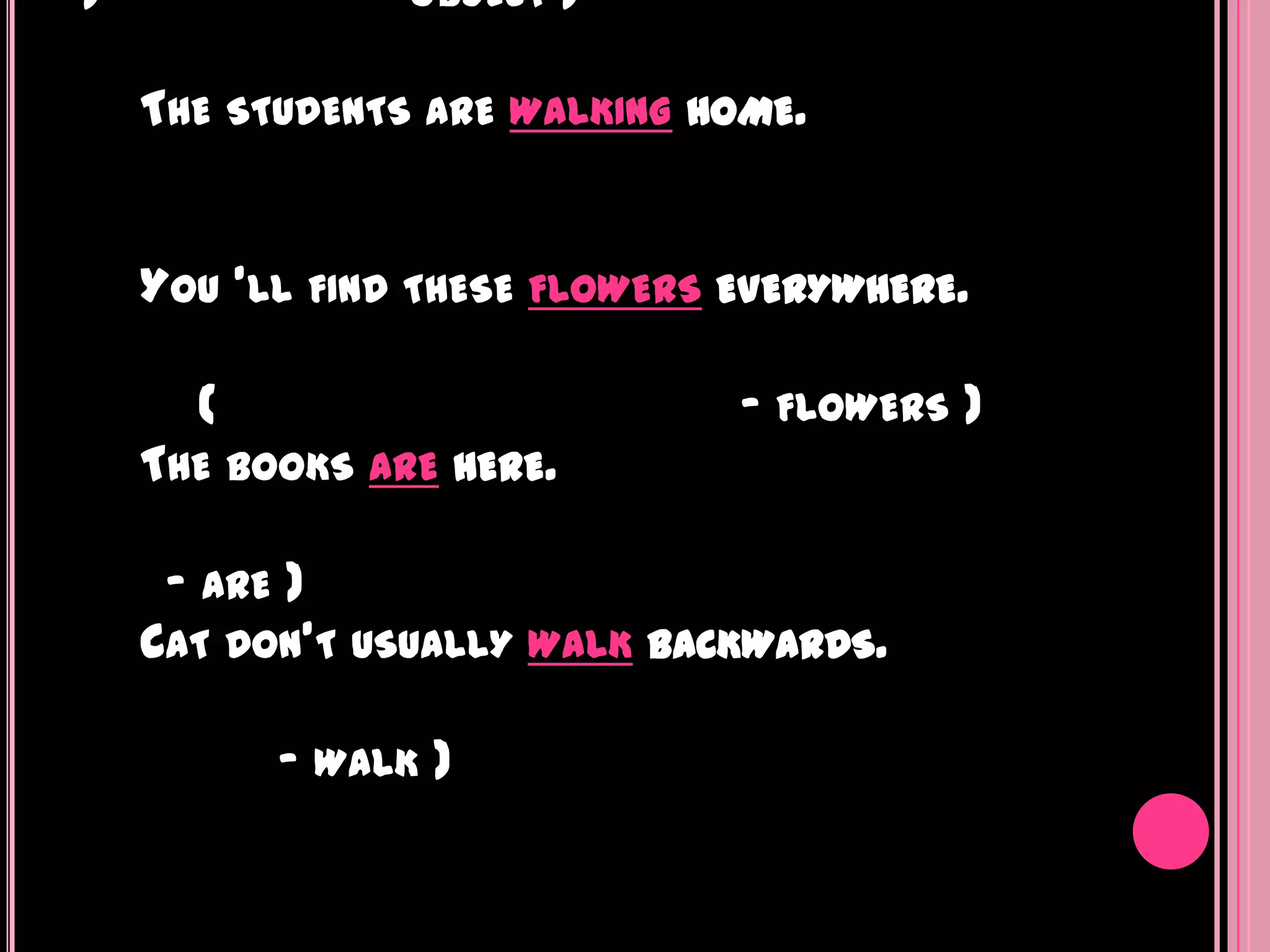 )               OBJECT    )

    THE STUDENTS ARE WALKING HOME.


    YOU 'LL FIND THESE FLOWERS EVERYWHERE.

      (                        - FLOWERS )
    THE BOOKS ARE HERE.

     - ARE )
    CAT DON'T USUALLY WALK BACKWARDS.

          - WALK )
 