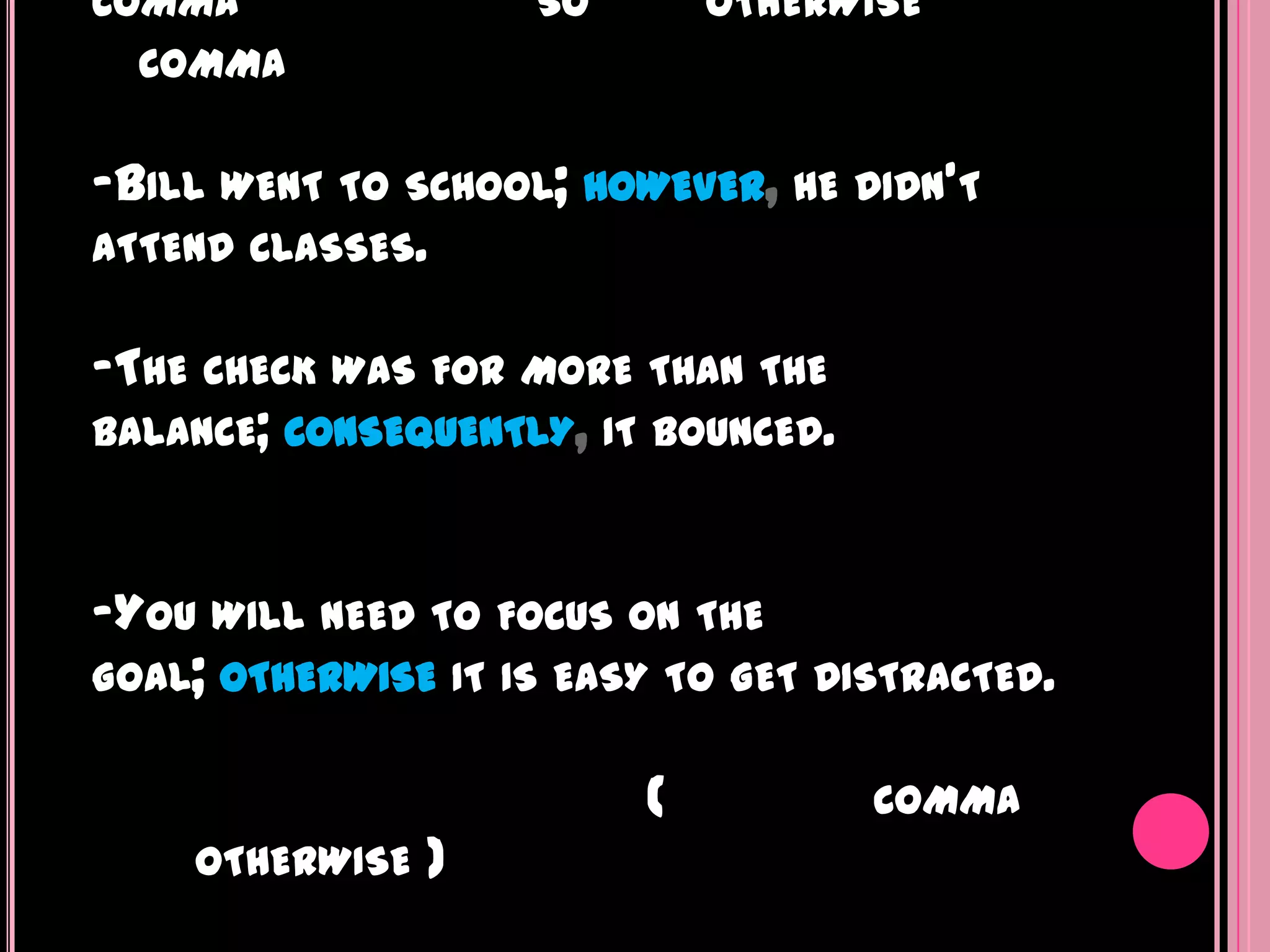 COMMA                SO       OTHERWISE
  COMMA


-BILL WENT   TO SCHOOL; HOWEVER, HE DIDN'T
ATTEND CLASSES.


-THE CHECK WAS FOR MORE THAN THE
BALANCE; CONSEQUENTLY, IT BOUNCED.



-YOU WILL NEED TO FOCUS ON THE
GOAL; OTHERWISE IT IS EASY TO GET DISTRACTED.


                          (          COMMA
    OTHERWISE   )
 