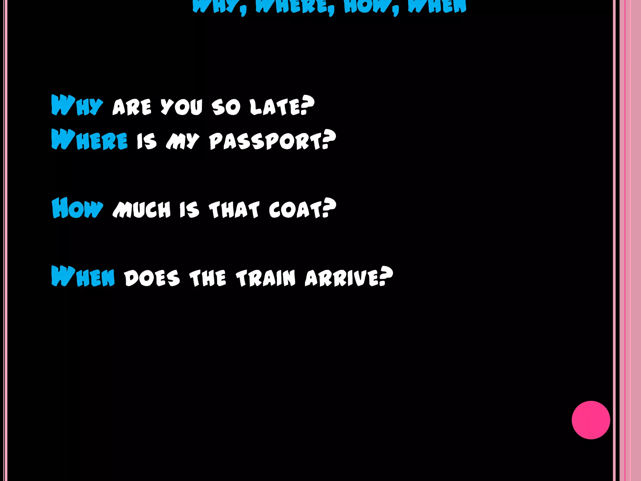 WHY, WHERE, HOW, WHEN



WHY ARE YOU SO LATE?
WHERE IS MY PASSPORT?

HOW MUCH IS THAT   COAT?


WHEN DOES THE TRAIN ARRIVE?
 