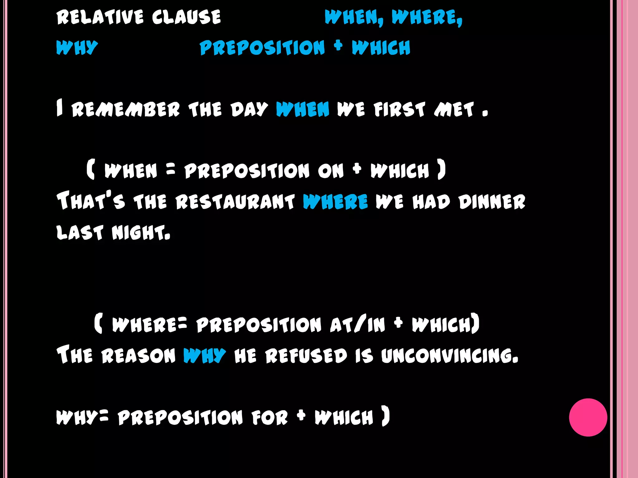 RELATIVE CLAUSE          WHEN, WHERE,
WHY           PREPOSITION   +   WHICH


I REMEMBER   THE DAY WHEN WE FIRST MET        .

  ( WHEN = PREPOSITION ON + WHICH )
THAT'S THE RESTAURANT WHERE WE HAD DINNER
LAST NIGHT.



   ( WHERE=   PREPOSITION AT/IN    + WHICH)
THE REASON WHY HE REFUSED       IS UNCONVINCING.


WHY= PREPOSITION FOR   + WHICH )
 
