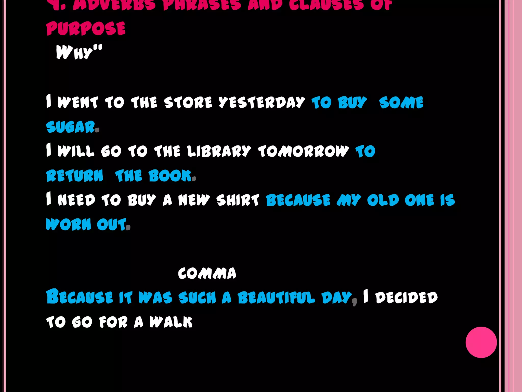 9. ADVERBS PHRASES AND CLAUSES OF
PURPOSE
 WHY"

I WENT TO THE STORE YESTERDAY TO BUY SOME
SUGAR.
I WILL GO TO THE LIBRARY TOMORROW TO
RETURN THE BOOK.
I NEED TO BUY A NEW SHIRT BECAUSE MY OLD ONE IS
WORN OUT.

               COMMA
BECAUSE IT WAS SUCH A BEAUTIFUL DAY,   I DECIDED
TO GO FOR A WALK
 