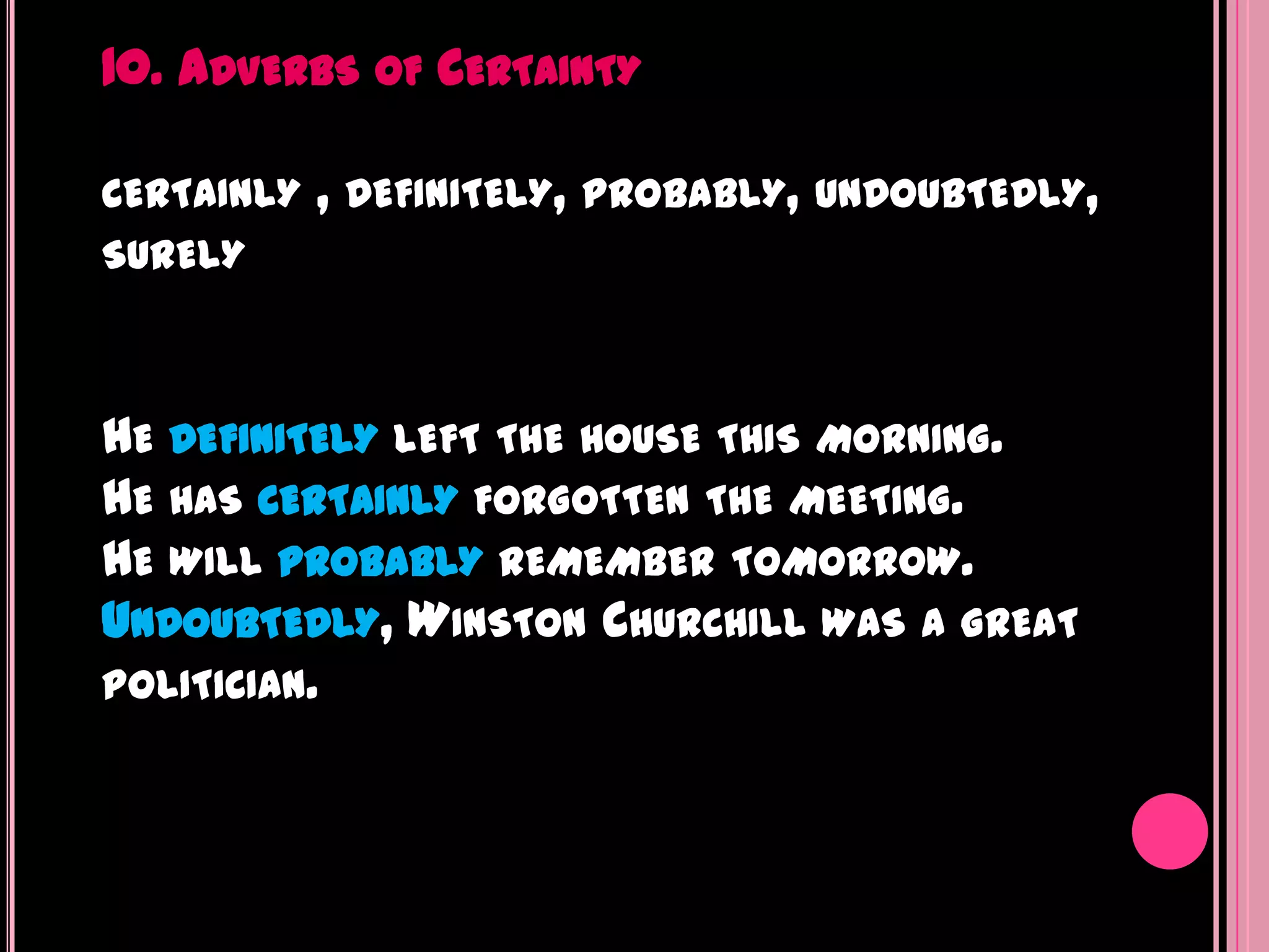 10. ADVERBS    OF   CERTAINTY

CERTAINLY   , DEFINITELY,   PROBABLY, UNDOUBTEDLY,
SURELY



HE DEFINITELY LEFT THE HOUSE THIS MORNING.
HE HAS CERTAINLY FORGOTTEN THE MEETING.
HE WILL PROBABLY REMEMBER TOMORROW.
UNDOUBTEDLY, WINSTON CHURCHILL WAS A GREAT
POLITICIAN.
 