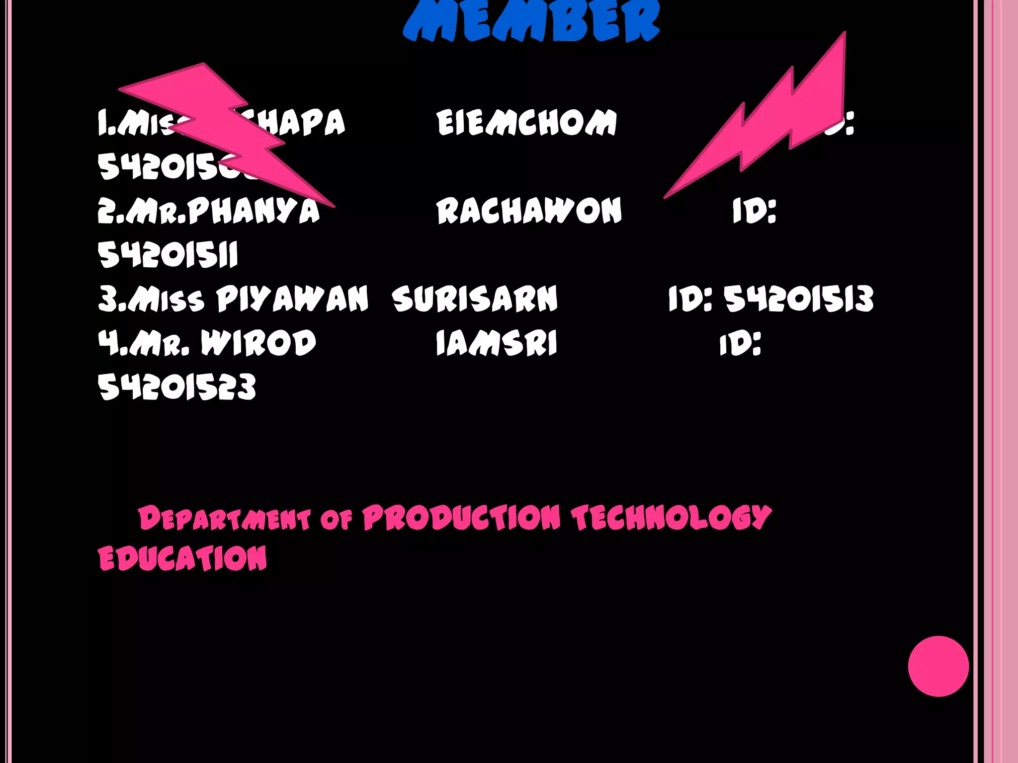 MEMBER
1.MISS NICHAPA   EIEMCHOM               ID:
54201508
2.MR.PHANYA      RACHAWON         ID:
54201511
3.MISS PIYAWAN SURISARN        ID: 54201513
4.MR. WIROD      IAMSRI            ID:
54201523


  DEPARTMENT OF PRODUCTION TECHNOLOGY
EDUCATION
 
