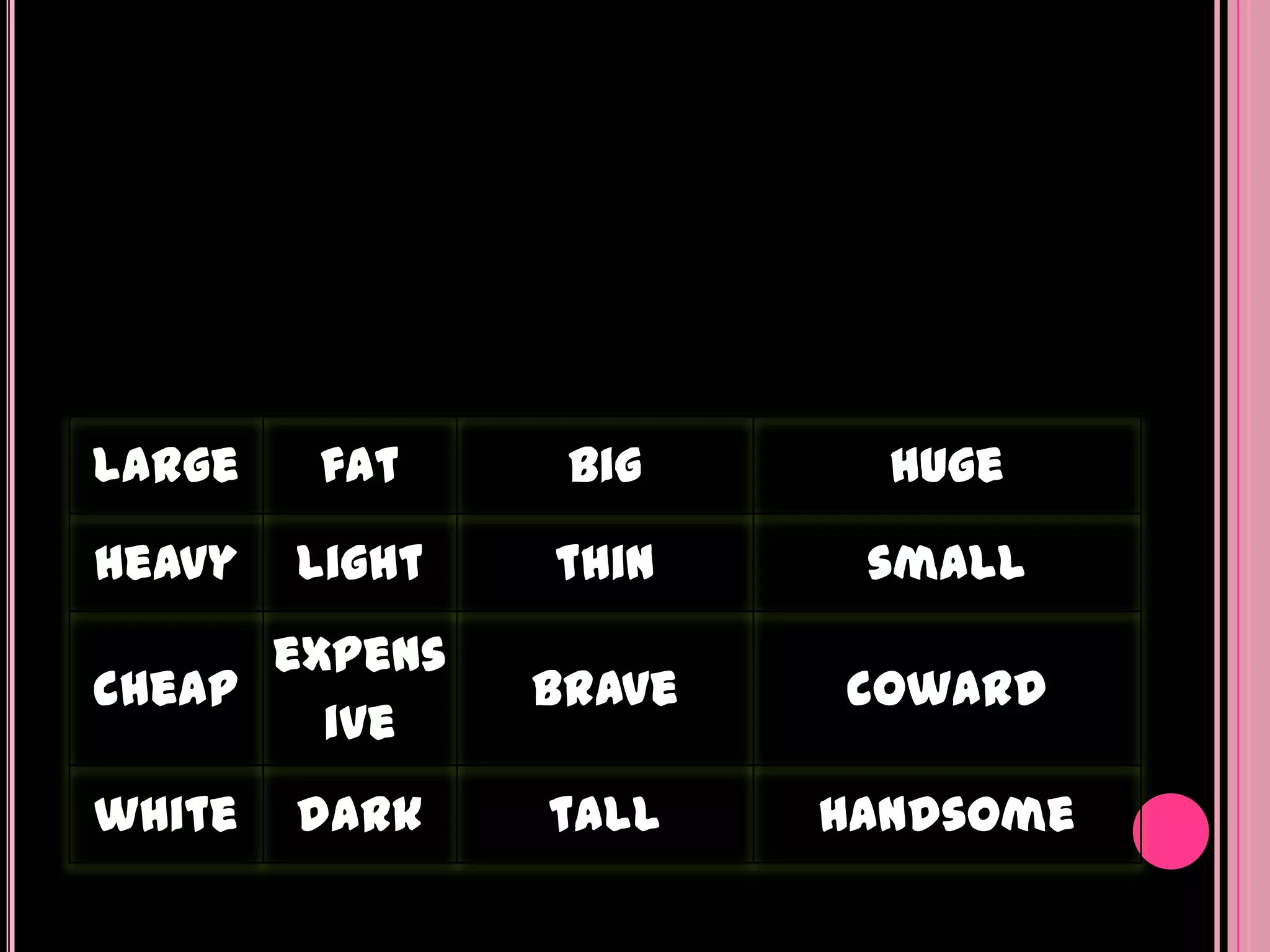 large   fat      big      huge
heavy   light   thin     small
      expens
cheap           brave   coward
        ive
white   dark    tall    handsome
 