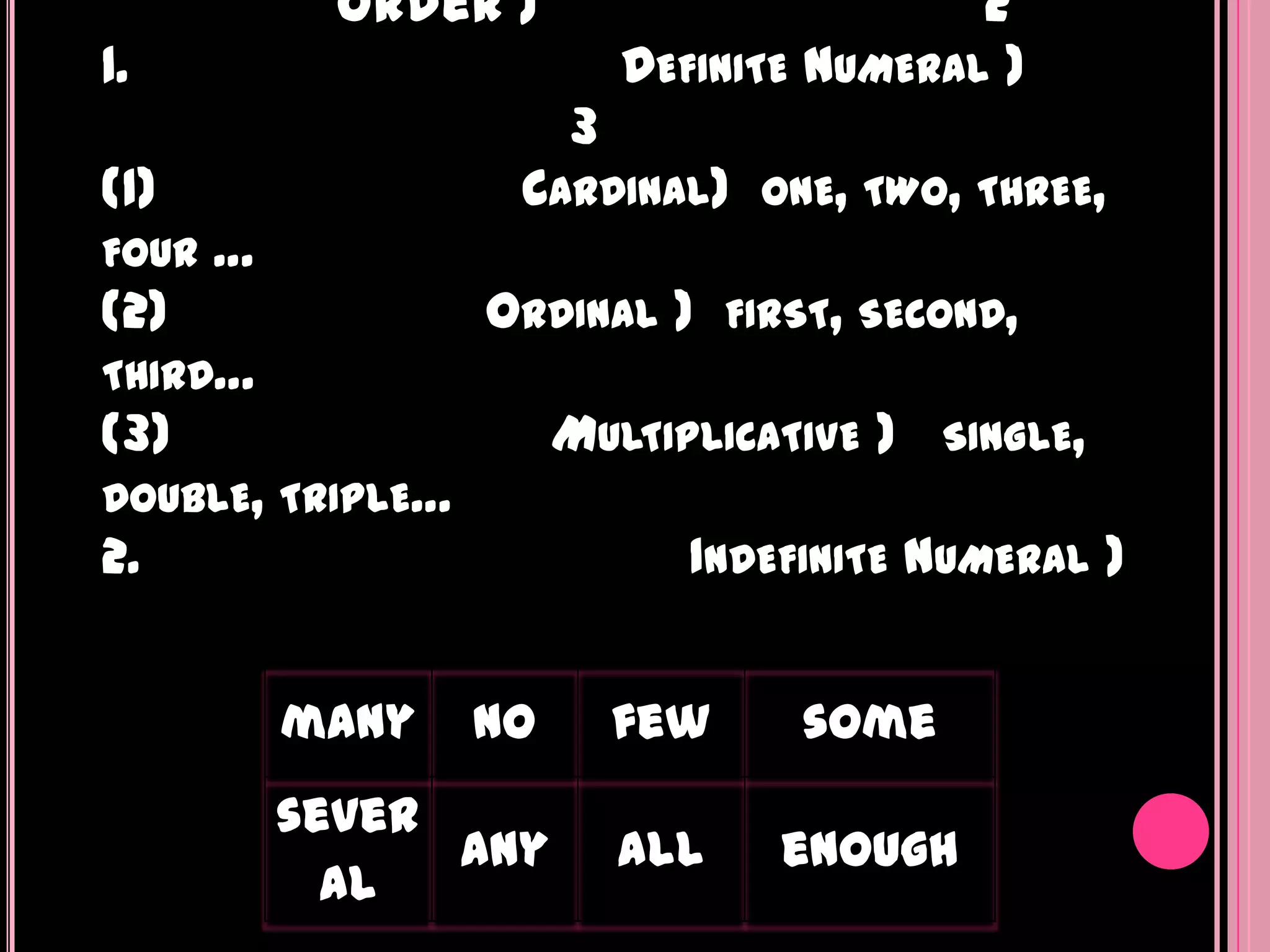 order )                          2
1.                         DEFINITE   NUMERAL )
                       3
(1)                CARDINAL)      ONE, TWO, THREE,
FOUR   …
(2)               ORDINAL )      FIRST, SECOND,
THIRD…
(3)                    MULTIPLICATIVE )      SINGLE,
DOUBLE, TRIPLE…
2.                            INDEFINITE NUMERAL )


           many   no       few        some
           sever
                 any       all     enough
             al
 