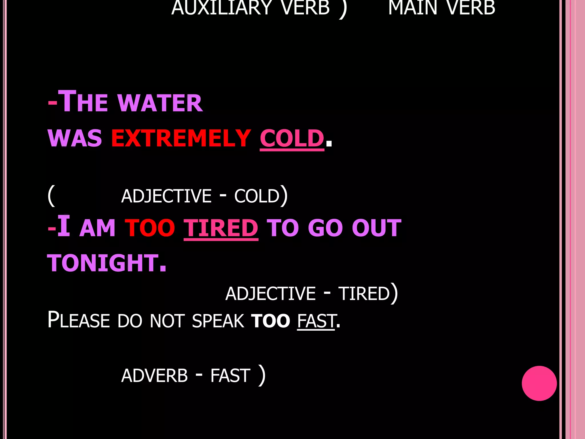 AUXILIARY VERB   )   MAIN VERB



-THE WATER
WAS EXTREMELY COLD.

(     ADJECTIVE - COLD)
-I AM TOO TIRED TO GO OUT
TONIGHT.
                 ADJECTIVE - TIRED)
PLEASE DO NOT SPEAK TOO FAST.

       ADVERB   - FAST )
 