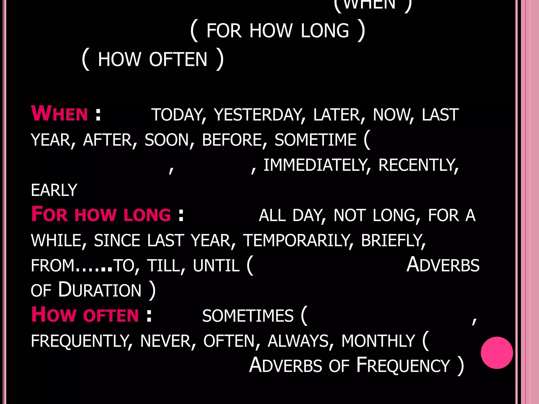 (WHEN )
                  (   FOR HOW   LONG )
     (   HOW OFTEN    )

WHEN :        TODAY, YESTERDAY, LATER, NOW, LAST
YEAR, AFTER, SOON, BEFORE, SOMETIME (
                ,        , IMMEDIATELY, RECENTLY,
EARLY
FOR HOW LONG :              ALL DAY, NOT LONG, FOR A
WHILE, SINCE LAST YEAR, TEMPORARILY, BRIEFLY,
FROM......TO, TILL, UNTIL (                 ADVERBS
OF DURATION )
HOW OFTEN :          SOMETIMES (                    ,
FREQUENTLY, NEVER, OFTEN, ALWAYS, MONTHLY (
                          ADVERBS OF FREQUENCY )
 