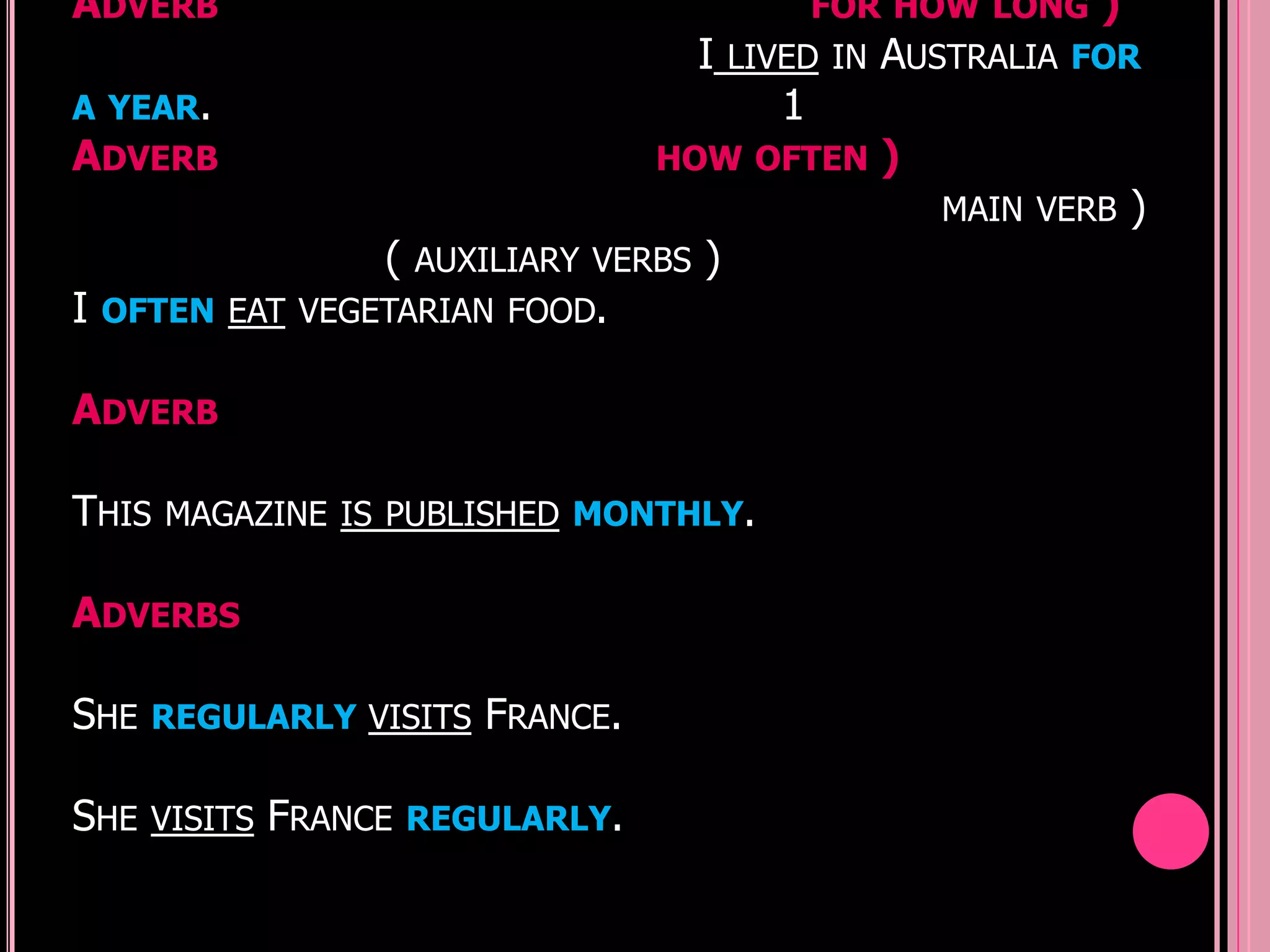 ADVERB                                               FOR HOW LONG     )
                                          I   LIVED IN   AUSTRALIA   FOR
A YEAR.                                          1
ADVERB                               HOW OFTEN           )
                                                             MAIN VERB    )
                    (   AUXILIARY VERBS   )
I   OFTEN EAT VEGETARIAN FOOD.


ADVERB

THIS MAGAZINE IS PUBLISHED MONTHLY.

ADVERBS

SHE REGULARLY VISITS FRANCE.

SHE   VISITS   FRANCE   REGULARLY.
 