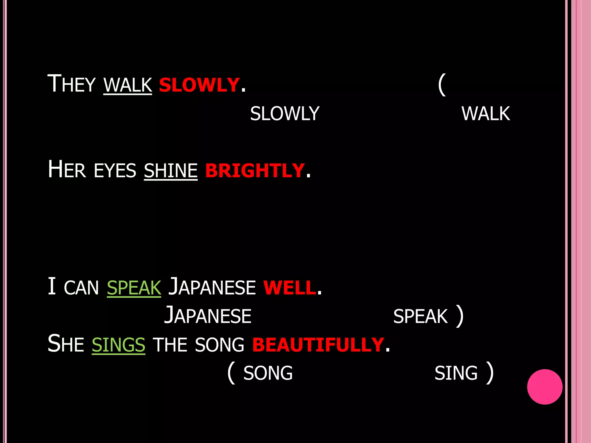THEY   WALK SLOWLY.                     (
                      SLOWLY                WALK


HER   EYES SHINE BRIGHTLY.




I   CAN SPEAK JAPANESE WELL.
             JAPANESE               SPEAK   )
SHE   SINGS THE SONG BEAUTIFULLY.
                   ( SONG              SING     )
 