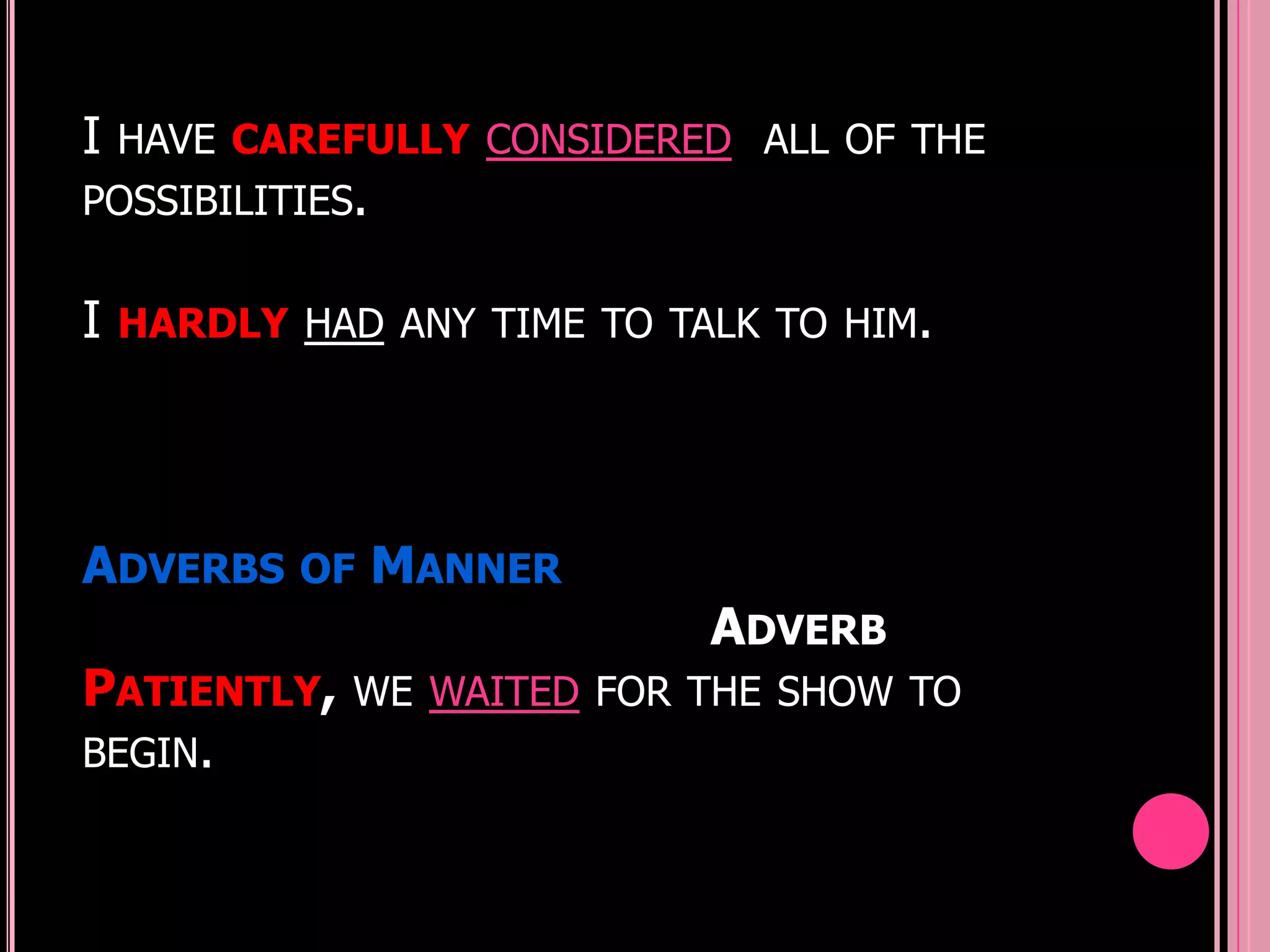 I   HAVE CAREFULLY CONSIDERED ALL OF THE
POSSIBILITIES.


I   HARDLY HAD ANY TIME TO TALK TO HIM.




ADVERBS OF MANNER
                             ADVERB
PATIENTLY,    WE WAITED FOR THE SHOW TO
BEGIN.
 