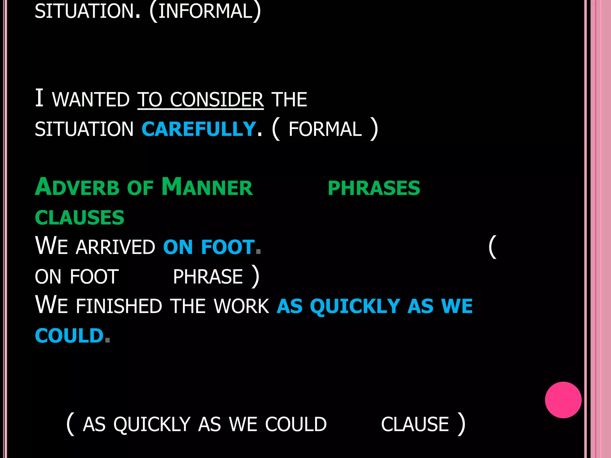 SITUATION. (INFORMAL)



I   WANTED TO CONSIDER THE
SITUATION CAREFULLY.          (   FORMAL   )

ADVERB OF MANNER                     PHRASES
CLAUSES
WE       ARRIVED ON FOOT.                                   (
ON FOOT          PHRASE   )
WE       FINISHED THE WORK AS QUICKLY AS WE
COULD.



     (   AS QUICKLY AS WE COULD                CLAUSE   )
 