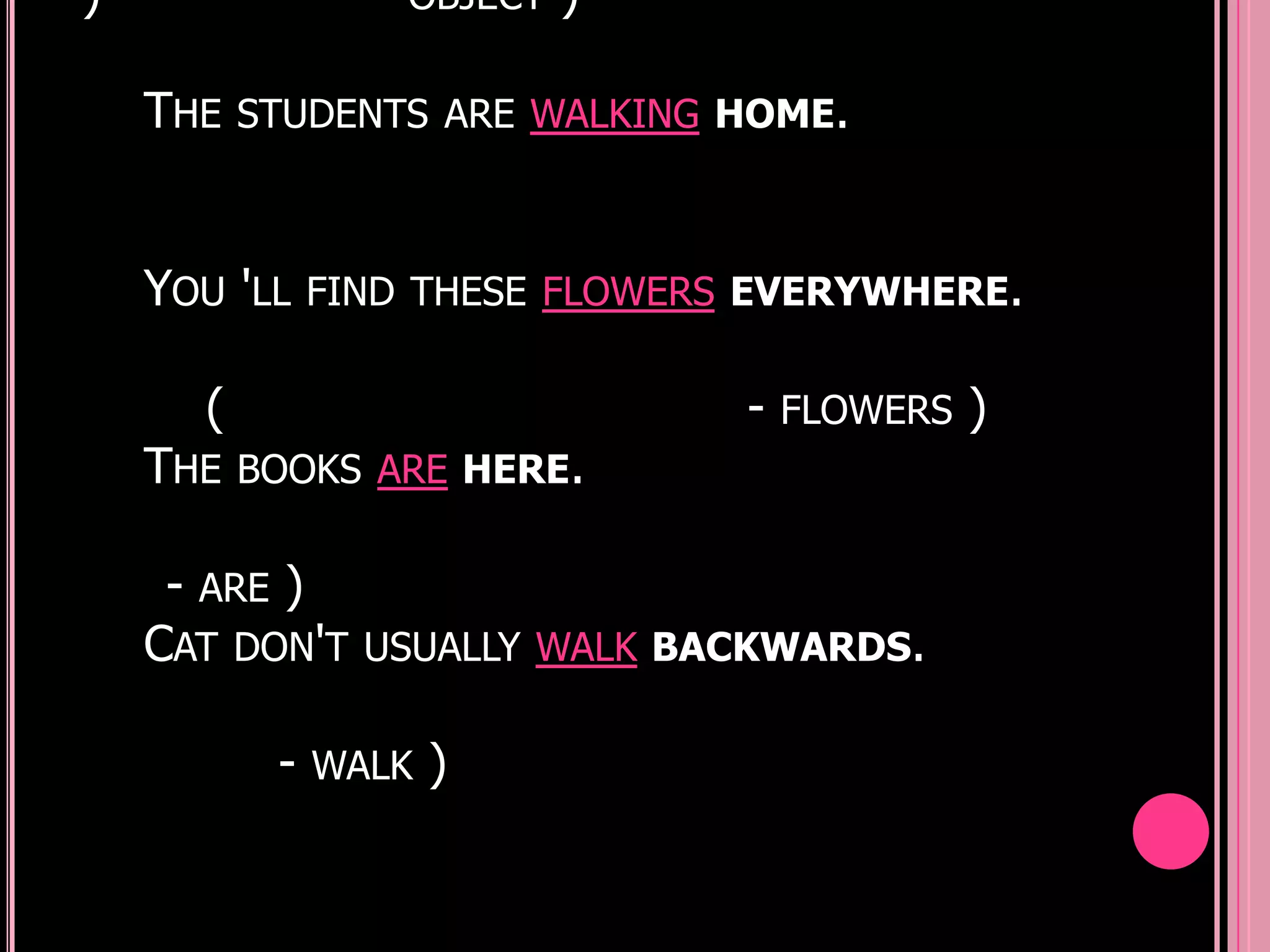 )               OBJECT   )

    THE STUDENTS ARE WALKING HOME.


    YOU 'LL FIND THESE FLOWERS EVERYWHERE.

      (                       - FLOWERS )
    THE BOOKS ARE HERE.

     - ARE )
    CAT DON'T USUALLY WALK BACKWARDS.

          - WALK )
 