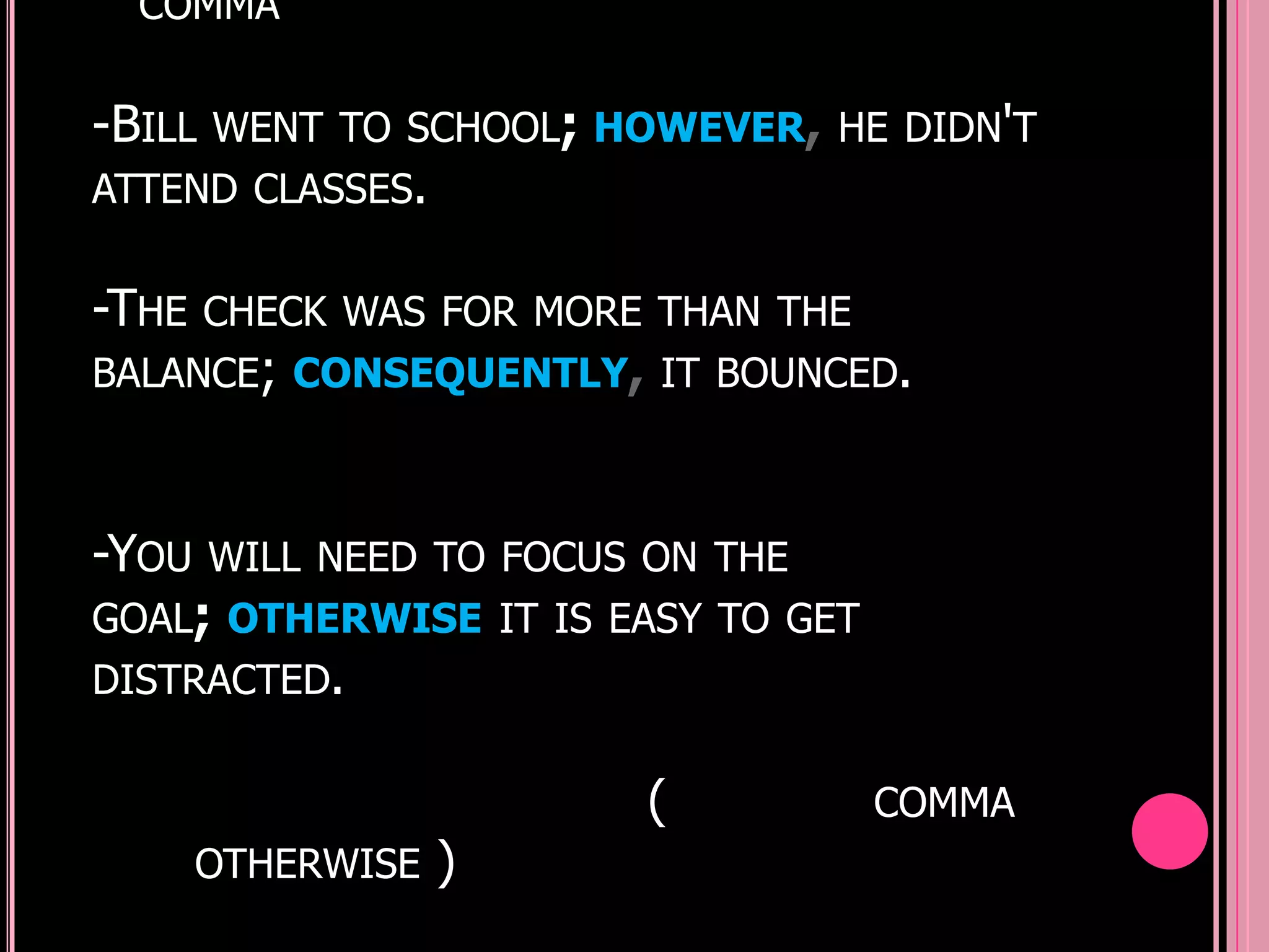 COMMA


-BILL   WENT TO SCHOOL; HOWEVER, HE DIDN'T
ATTEND CLASSES.


-THE    CHECK WAS FOR MORE THAN THE
BALANCE; CONSEQUENTLY, IT BOUNCED.



-YOU    WILL NEED TO FOCUS ON THE
GOAL; OTHERWISE IT IS EASY TO GET
DISTRACTED.


                          (           COMMA
       OTHERWISE   )
 