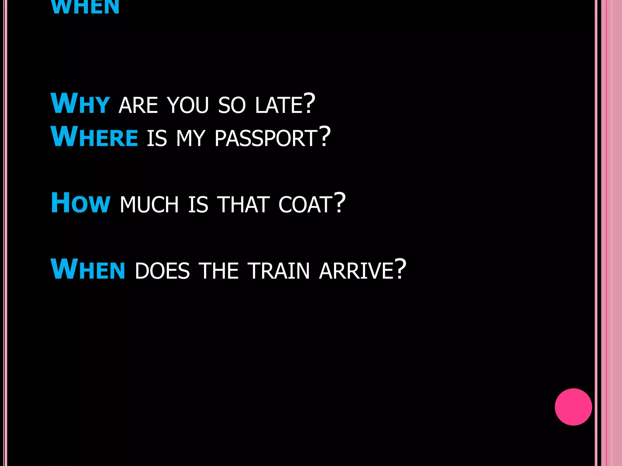 WHEN



WHY ARE YOU SO LATE?
WHERE IS MY PASSPORT?

HOW   MUCH IS THAT COAT?


WHEN   DOES THE TRAIN ARRIVE?
 