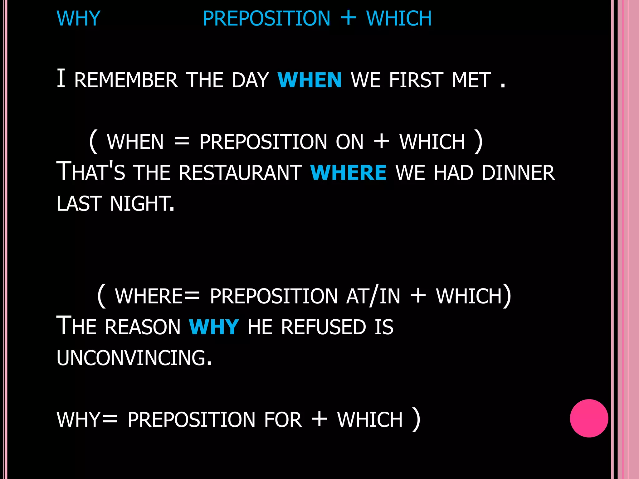 WHY                 PREPOSITION   +   WHICH


I   REMEMBER THE DAY WHEN WE FIRST MET                .

     (   WHEN   =   PREPOSITION ON    +   WHICH   )
THAT'S     THE RESTAURANT WHERE WE HAD DINNER
LAST NIGHT.



     (   WHERE= PREPOSITION AT/IN         +   WHICH)
THE      REASON WHY HE REFUSED IS
UNCONVINCING.


WHY= PREPOSITION FOR         +    WHICH   )
 