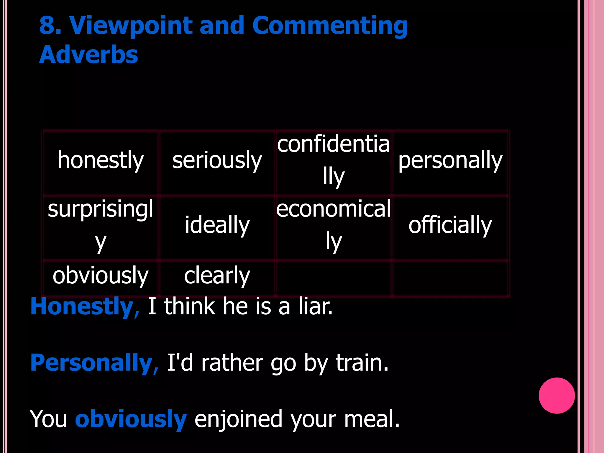 8. Viewpoint and Commenting
Adverbs


                        confidentia
  honestly seriously                personally
                             lly
 surprisingl            economical
              ideally                officially
     y                        ly
 obviously    clearly
Honestly, I think he is a liar.

Personally, I'd rather go by train.

You obviously enjoined your meal.
 