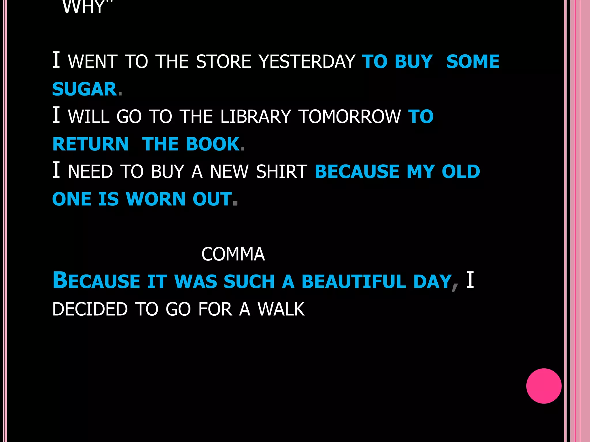 WHY"

I WENT TO THE STORE YESTERDAY TO BUY SOME
SUGAR.
I WILL GO TO THE LIBRARY TOMORROW TO
RETURN THE BOOK.
I NEED TO BUY A NEW SHIRT BECAUSE MY OLD
ONE IS WORN OUT.

              COMMA
BECAUSE IT WAS SUCH A BEAUTIFUL DAY,   I
DECIDED TO GO FOR A WALK
 