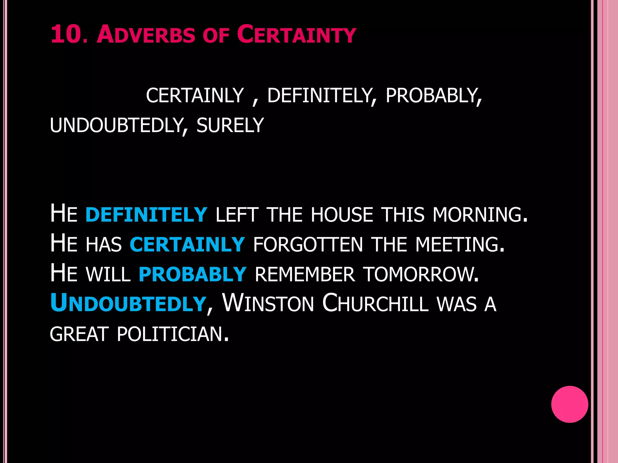 10. ADVERBS OF CERTAINTY

        CERTAINLY   ,   DEFINITELY, PROBABLY,
UNDOUBTEDLY, SURELY



HE DEFINITELY LEFT THE HOUSE THIS MORNING.
HE HAS CERTAINLY FORGOTTEN THE MEETING.
HE WILL PROBABLY REMEMBER TOMORROW.
UNDOUBTEDLY, WINSTON CHURCHILL WAS A
GREAT POLITICIAN.
 