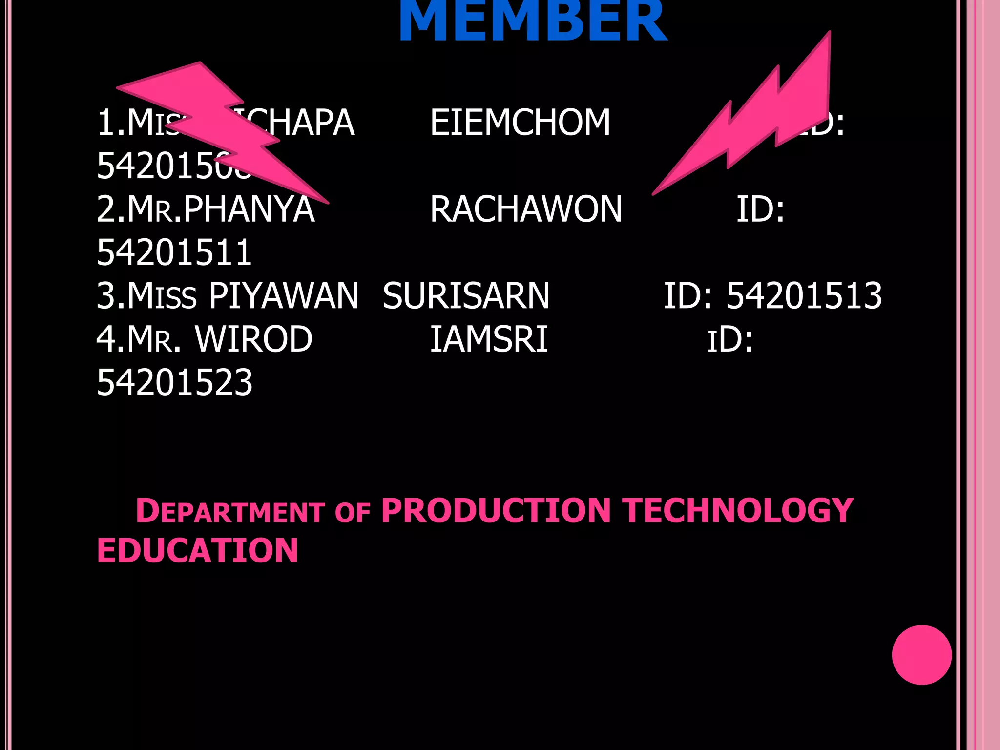 MEMBER
1.MISS NICHAPA   EIEMCHOM            ID:
54201508
2.MR.PHANYA      RACHAWON      ID:
54201511
3.MISS PIYAWAN SURISARN     ID: 54201513
4.MR. WIROD      IAMSRI       ID:
54201523


  DEPARTMENT OF PRODUCTION TECHNOLOGY
EDUCATION
 