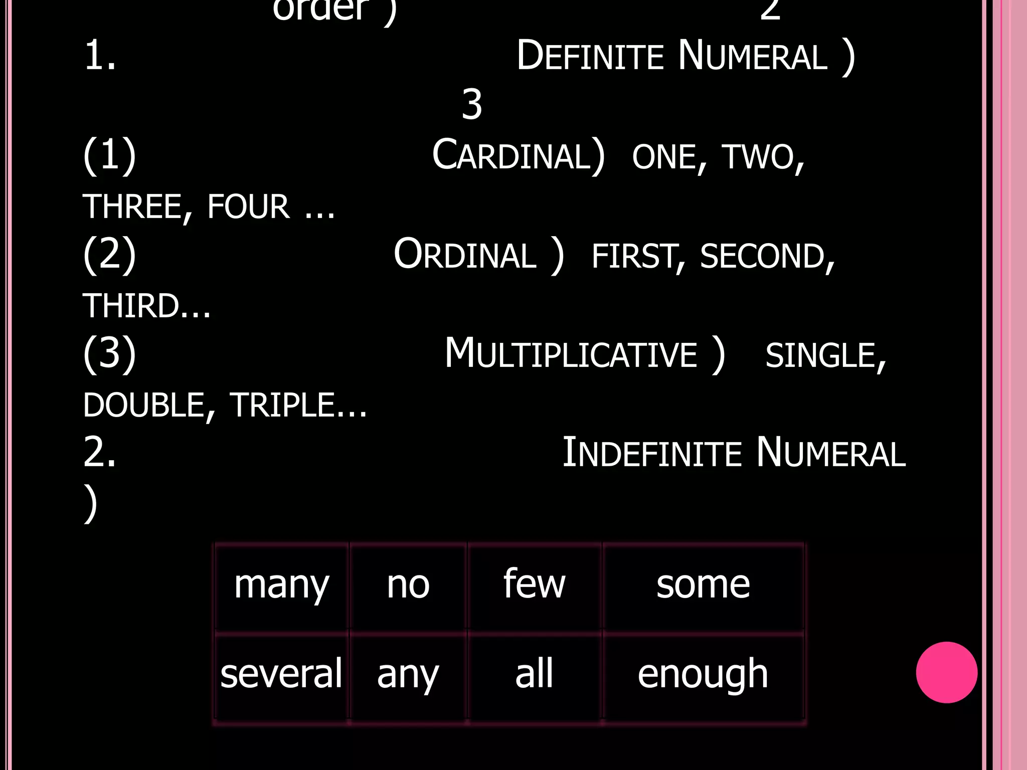 order )                           2
1.                          DEFINITE NUMERAL )
                        3
(1)                    CARDINAL)     ONE, TWO,
THREE, FOUR   …
(2)               ORDINAL )        FIRST, SECOND,
THIRD…
(3)                    MULTIPLICATIVE )      SINGLE,
DOUBLE, TRIPLE…
2.                                INDEFINITE NUMERAL
)
         many     no        few       some

         several any        all      enough
 