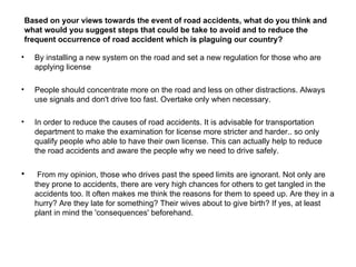 Based on your views towards the event of road accidents, what do you think and
    what would you suggest steps that could be take to avoid and to reduce the
    frequent occurrence of road accident which is plaguing our country?

•     By installing a new system on the road and set a new regulation for those who are
      applying license

•     People should concentrate more on the road and less on other distractions. Always
      use signals and don't drive too fast. Overtake only when necessary.

•     In order to reduce the causes of road accidents. It is advisable for transportation
      department to make the examination for license more stricter and harder.. so only
      qualify people who able to have their own license. This can actually help to reduce
      the road accidents and aware the people why we need to drive safely.

•      From my opinion, those who drives past the speed limits are ignorant. Not only are
      they prone to accidents, there are very high chances for others to get tangled in the
      accidents too. It often makes me think the reasons for them to speed up. Are they in a
      hurry? Are they late for something? Their wives about to give birth? If yes, at least
      plant in mind the 'consequences' beforehand.
 