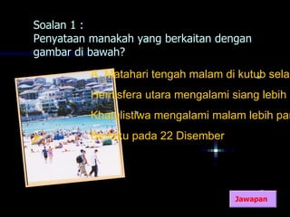 Soalan 1 :
Penyataan manakah yang berkaitan dengan
gambar di bawah?
          A. Matahari tengah malam di kutub selat
          Hemisfera utara mengalami siang lebih p
          Khatulistiwa mengalami malam lebih pan
          Berlaku pada 22 Disember




                                     Jawapan
 