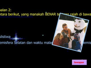 oalan 2:
ntara berikut, yang manakah BENAR tentang rajah di bawa




ulistiwa
emisfera Selatan dan waktu malam lebih panjang di Hemis




                                            Jawapan
 