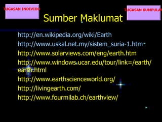 TUGASAN INDIVIDU                         TUGASAN KUMPULAN

                   Sumber Maklumat
      http://en.wikipedia.org/wiki/Earth
      http://www.uskal.net.my/sistem_suria-1.htm
      http://www.solarviews.com/eng/earth.htm
      http://www.windows.ucar.edu/tour/link=/earth/
      earth.html
      http://www.earthscienceworld.org/
      http://livingearth.com/
      http://www.fourmilab.ch/earthview/
 