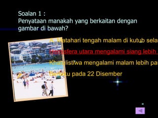 Soalan 1 :
Penyataan manakah yang berkaitan dengan
gambar di bawah?
          A. Matahari tengah malam di kutub selat
          Hemisfera utara mengalami siang lebih p
          Khatulistiwa mengalami malam lebih pan
          Berlaku pada 22 Disember
 