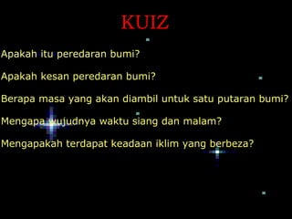 KUIZ
Apakah itu peredaran bumi?

Apakah kesan peredaran bumi?

Berapa masa yang akan diambil untuk satu putaran bumi?

Mengapa wujudnya waktu siang dan malam?

Mengapakah terdapat keadaan iklim yang berbeza?
 