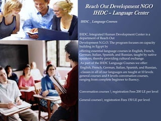 Reach Out Development NGO
       IHDC – Language Center
IHDC _ Language Courses



IHDC, Integrated Human Development Center is a
department of Reach Out
Development N.G.O. The program focuses on capacity
building in Egypt by
offering essential language courses in English, French,
German, Italian, Spanish, and Russian, taught by native
speakers, thereby providing cultural exchange.
 As part of the IHDC Language Courses we offer:
 English, French, German, Italian, Spanish, and Russian,
 -classes in all of our languages are taught at 10 levels
general courses and 8 levels conversation courses,
ranging from complete beginner to fluency.


Conversation courses  registration Fees 200 LE per level

General courses registration Fees 150 LE per level
 
