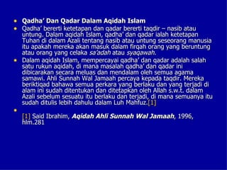 • Qadha’ Dan Qadar Dalam Aqidah Islam
• Qadha’ bererti ketetapan dan qadar bererti taqdir – nasib atau
  untung. Dalam aqidah Islam, qadha’ dan qadar ialah ketetapan
  Tuhan di dalam Azali tentang nasib atau untung seseorang manusia
  itu apakah mereka akan masuk dalam firqah orang yang beruntung
  atau orang yang celaka sa’adah atau syaqawah.
• Dalam aqidah Islam, mempercayai qadha’ dan qadar adalah salah
  satu rukun aqidah, di mana masalah qadha’ dan qadar ini
  dibicarakan secara meluas dan mendalam oleh semua agama
  samawi. Ahli Sunnah Wal Jamaah percaya kepada taqdir. Mereka
  beriktiqad bahawa semua perkara yang berlaku dan yang terjadi di
  alam ini sudah ditentukan dan ditetapkan oleh Allah s.w.t. dalam
  Azali sebelum sesuatu itu berlaku dan terjadi, di mana semuanya itu
  sudah ditulis lebih dahulu dalam Luh Mahfuz.[1]
•
    [1] Said Ibrahim, Aqidah Ahli Sunnah Wal Jamaah, 1996,
    hlm.281
 