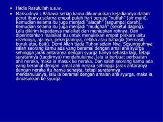 • Hadis Rasulullah s.a.w.
• Maksudnya : Bahawa setiap kamu dikumpulkan kejadiannya dalam
  perut ibunya selama empat puluh hari berupa “nutfah” (air mani).
  Kemudian selama itu juga menjadi “alaqah” (segumpal darah).
  Kemudian selama itu juga menjadi “mudghah” (seketul daging).
  Lalu dikirim kepadanya malaikat dan meniupkan rohnya. Dan
  diperintahkan malaikat itu untuk menuliskan empat perkara iaitu
  rezekinya, ajalnya, pekerjaannya, celaka atau bahagia (bernasib
  buruk atau baik). Demi Allah tiada Tuhan selain-Nya. Sesungguhnya
  salah seorang kamu ada yang beramal dengan amal ahli syurga
  sehingga jarak antaranya dengan syurga hanya sehasta lagi, tetapi
  suratannya (taqdirnya) mendahuluinya, lalu ia berbuat perbuatan
  ahli neraka, maka ia masuk ke neraka. Dan salah seorang kamu ada
  yang beramal dengan amal ahli neraka sehingga jarak antaranya
  dengan neraka itu hanya sehasta, tetapi suratannya
  mendahuluinya, lalu ia beramal dengan amalan ahli syurga, maka ia
  dimasukkan ke syurga.
 