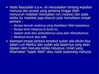 • Hadis Rasulullah s.a.w. ini menyatakan tentang kejadian
  manusia dari proses yang pertama hingga Allah
  menyuruh malaikat meniupkan ruh (nyawa) dan pada
  ketika itu malaikat juga disuruh pula menuliskan empat
  perkara :
   –   Berapa banyak rezekinya yang disediakan Allah kepadanya.
   –   Berapa lama hidupnya di dunia ini.
   –   Apakah amal atau perbuatannya yang akan dikerjakannya.
   –   Nasibnya buruk atau baik.
• Keempat-empat perkara tersebut sudah ada ditulis-Nya
  dalam Luh Mahfuz dan sudah ada taqdirnya yang akan
  dijalani oleh manusia ketika hidupnya. Inilah yang
  dinamakan “taqdir Allah” atau nasib seseorang manusia.
 