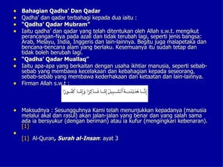 •   Bahagian Qadha’ Dan Qadar
•   Qadha’ dan qadar terbahagi kepada dua iaitu :
•   “Qadha’ Qadar Mubram”
•   Iaitu qadha’ dan qadar yang telah ditentukan oleh Allah s.w.t. mengikut
    perancangan-Nya pada azali dan tidak terubah lagi, seperti jenis bangsa:
    Arab, Melayu, India, Inggeris dan lain-lainnya. Begitu juga malapetaka dan
    bencana-bencana alam yang berlaku. Kesemuanya itu sudah tetap dan
    tidak boleh berubah lagi.
•   “Qadha’ Qadar Muallaq”
•   Iaitu apa-apa yang berkaitan dengan usaha ikhtiar manusia, seperti sebab-
    sebab yang membawa kecelakaan dan kebahagian kepada seseorang,
    sebab-sebab yang membawa kederhakaan dan ketaatan dan lain-lainnya.
•   Firman Allah s.w.t :



• Maksudnya : Sesungguhnya Kami telah menunjukkan kepadanya (manusia
    melalui akal dan rasul) akan jalan-jalan yang benar dan yang salah sama
    ada ia bersyukur (dengan beriman) atau ia kufur (mengingkari kebenaran).
    [1]
•
    [1] Al-Quran, Surah al-Insan: ayat 3
 