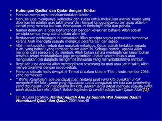 •   Hubungan Qadha’ dan Qadar dengan Ikhtiar
•   Manusia mempunyai tindakan-tindakan ikhtiar .
•   Manusia juga mempunyai kehendak dan kuasa untuk melakukan aktiviti. Kuasa yang
    diberikan ini adalah asas taklif syara’ dan tempat tanggungjawab terhadap aktiviti-
    aktiviti yang mereka lakukan. Berasaskan ini timbulnya dosa dan pahala.
•   Namun demikian ia tidak bertentangan dengan keyakinan bahawa Allah adalah
    pencipta semua yang ada di dalam alam ini.
•   Berdasarkan perhitungan ini dinyatakan Allah pencipta segala perbuatan hambanya
    kerana Allah mencipta sesuatu mengikut perantaraan dan sebab.
•   Allah mentaqdirkan sebab dan musabab sekaligus. Qadar adalah tertakluk kepada
    suatu yang baharu yang terdapat dalam alam ini. Sebagai contoh, apabila Allah
    menghendaki seseorang itu sembuh, Allah bukan sahaja mentaqdirkan kesembuhan
    tersebut tetapi mentaqdirkan juga pengambilan ubatan secara khusus atau
    mengelakkan diri daripada mengambil makanan yang menyebabkannya sembuh.
•   Begitulah juga apabila Allah mentaqdirkan seseorang itu mati atau jatuh sakit, Allah
    menyertakannya dengan sebab-sebab.
•   Menurut sebuah hadis riwayat al-Tirmizi di dalam kitab al-Tibb , hadis nombor 2066,
    yang bermaksud:
•   “ Wahai Rasullullah, apa pendapat tuan tentang ubat yang kita gunakan untuk
    mengubati diri kita , jampi yang digunakan untuk mengubati diri kita dan pendinding
    yang digunakan untk mendinding diri kita, adakah ianya dApat menolak sesuatu yang
    telah diqadarkan oleh Allah?. Sabda baginda: Ia sendiri adalah dari Qadar Allah”[1]
•
    [1] Dr.Basri Ibrahim, Manhaj Aqidah Ahli As Sunnah Wal Jamaah Dalam
    Memahami Qada’ dan Qadar, 2004.hlm.40
 