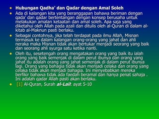 • Hubungan Qadha’ dan Qadar dengan Amal Soleh
• Ada di kalangan kita yang beranggapan bahawa beriman dengan
  qada’ dan qadar bertentangan dengan konsep berusaha untuk
  melakukan amalan ketaatan dan amal soleh. Apa saja yang
  diketahui oleh Allah pada azali dan ditulis oleh al-Quran di dalam al-
  kitab al-Maknun pasti berlaku.
• Sebagai contohnya, jika telah terdapat pada ilmu Allah, Misnan
  termasuk ke dalam kalangan orang-orang yang jahat dan ahli
  neraka maka Misnan tidak akan bertukar menjadi seorang yang baik
  dan seorang ahli syurga satu ketika nanti.
• Oleh itu, sesetengah orang mengatakan orang yang baik itu ialah
  orang yang baik semenjak di dalam perut ibunya dan orang yang
  jahat itu adalah orang yang jahat semenjak di dalam perut ibunya
  lagi. Orang yang bahagia tidak akan menjadi celaka dan orang yang
  celaka tidak akan menjadi bahagia. Ini menyebabkan mereka
  berfikir bahawa tidak ada faedah beramal dan hanya penat sahaja .
  Ini adalah qadar Allah pasti akan berlaku.
• [1] Al-Quran, Surah al-Lail: ayat 5-10
 