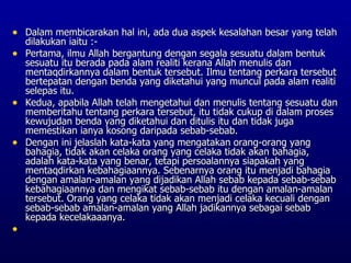• Dalam membicarakan hal ini, ada dua aspek kesalahan besar yang telah
  dilakukan iaitu :-
• Pertama, ilmu Allah bergantung dengan segala sesuatu dalam bentuk
  sesuatu itu berada pada alam realiti kerana Allah menulis dan
  mentaqdirkannya dalam bentuk tersebut. Ilmu tentang perkara tersebut
  bertepatan dengan benda yang diketahui yang muncul pada alam realiti
  selepas itu.
• Kedua, apabila Allah telah mengetahui dan menulis tentang sesuatu dan
  memberitahu tentang perkara tersebut, itu tidak cukup di dalam proses
  kewujudan benda yang diketahui dan ditulis itu dan tidak juga
  memestikan ianya kosong daripada sebab-sebab.
• Dengan ini jelaslah kata-kata yang mengatakan orang-orang yang
  bahagia, tidak akan celaka orang yang celaka tidak akan bahagia,
  adalah kata-kata yang benar, tetapi persoalannya siapakah yang
  mentaqdirkan kebahagiaannya. Sebenarnya orang itu menjadi bahagia
  dengan amalan-amalan yang dijadikan Allah sebab kepada sebab-sebab
  kebahagiaannya dan mengikat sebab-sebab itu dengan amalan-amalan
  tersebut. Orang yang celaka tidak akan menjadi celaka kecuali dengan
  sebab-sebab amalan-amalan yang Allah jadikannya sebagai sebab
  kepada kecelakaaanya.
•
 