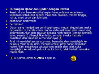 • Hubungan Qada’ dan Qadar dengan Rezeki
• Rezeki di sini bermaksud bahagian hamba dalam keperluan-
    keperluan kehidupan seperti makanan, pakaian, tempat tinggal,
    harta, isteri, anak dan lain-lain.
•   Allah telah berfirman:
•   Bermaksud:
•   Dialah yang menjadikan bumi bagi kamu: mudah digunakan, maka
    berjalanlah di merata ceruk rantau serta makanlah dari rezeki yang
    dikurniakan Allah dan ingatlah kepada Allah jualah (tempat kembali
    kamu sesudah) dibangkitkan hidup semula; (maka hargailah
    ni’matnya dan takutilah kemurkaannya).[1]
•   Ayat ini menjelaskan sesiapa yang berusaha dan menjelajah ke
    pelusuk muka bumi demi mencari rezeki, pasti dapat memakan
    rezeki Allah, sebaliknya sesiapa yang malas dan tidak suka
    menjelajah ke seluruh pelusuk muka bumi, tidak berhak memakan
    rezeki Allah.
•
    [1] Al-Quran,Surah al-Mulk : ayat 15
 