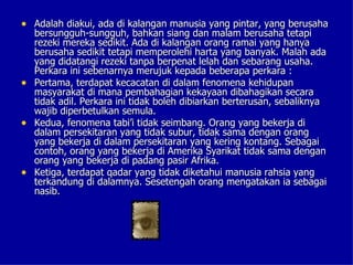 • Adalah diakui, ada di kalangan manusia yang pintar, yang berusaha
  bersungguh-sungguh, bahkan siang dan malam berusaha tetapi
  rezeki mereka sedikit. Ada di kalangan orang ramai yang hanya
  berusaha sedikit tetapi memperolehi harta yang banyak. Malah ada
  yang didatangi rezeki tanpa berpenat lelah dan sebarang usaha.
  Perkara ini sebenarnya merujuk kepada beberapa perkara :
• Pertama, terdapat kecacatan di dalam fenomena kehidupan
  masyarakat di mana pembahagian kekayaan dibahagikan secara
  tidak adil. Perkara ini tidak boleh dibiarkan berterusan, sebaliknya
  wajib diperbetulkan semula.
• Kedua, fenomena tabi’i tidak seimbang. Orang yang bekerja di
  dalam persekitaran yang tidak subur, tidak sama dengan orang
  yang bekerja di dalam persekitaran yang kering kontang. Sebagai
  contoh, orang yang bekerja di Amerika Syarikat tidak sama dengan
  orang yang bekerja di padang pasir Afrika.
• Ketiga, terdapat qadar yang tidak diketahui manusia rahsia yang
  terkandung di dalamnya. Sesetengah orang mengatakan ia sebagai
  nasib.
 