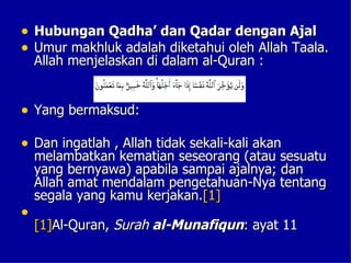 • Hubungan Qadha’ dan Qadar dengan Ajal
• Umur makhluk adalah diketahui oleh Allah Taala.
    Allah menjelaskan di dalam al-Quran :


• Yang bermaksud:

• Dan ingatlah , Allah tidak sekali-kali akan
    melambatkan kematian seseorang (atau sesuatu
    yang bernyawa) apabila sampai ajalnya; dan
    Allah amat mendalam pengetahuan-Nya tentang
    segala yang kamu kerjakan.[1]
•
    [1]Al-Quran, Surah al-Munafiqun: ayat 11
 